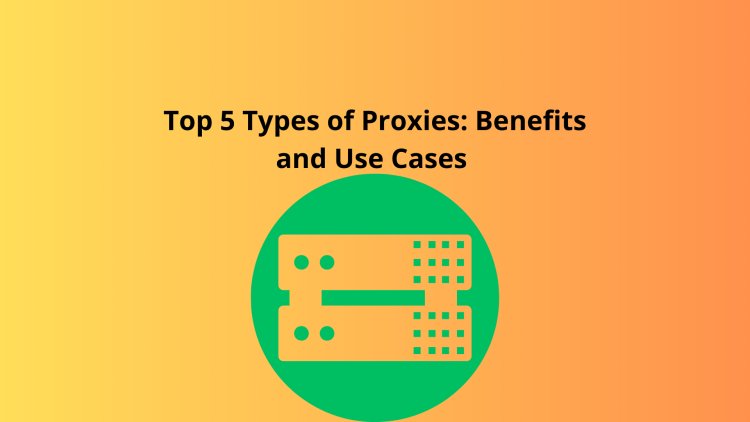 Top 5 Types of Proxies: Benefits and Use Cases